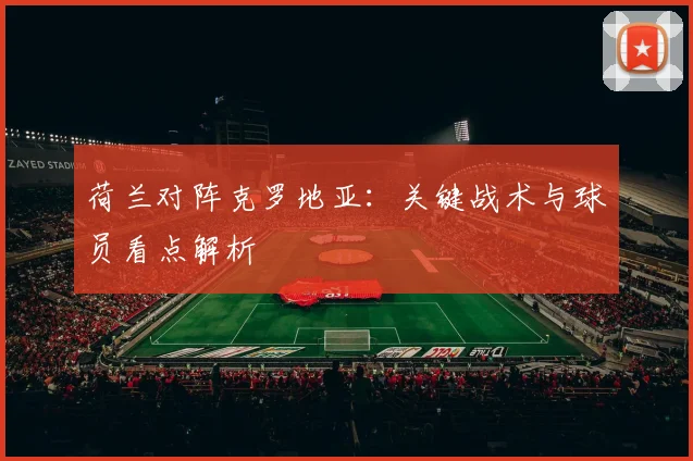 荷兰对阵克罗地亚：关键战术与球员看点解析