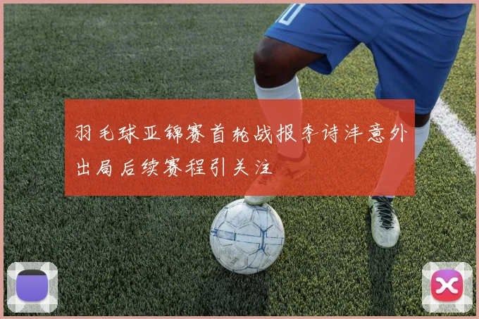 羽毛球亚锦赛首轮战报李诗沣意外出局后续赛程引关注