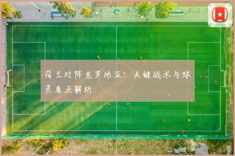 荷兰对阵克罗地亚：关键战术与球员看点解析
