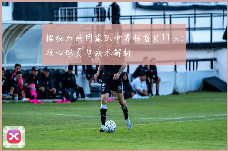 揭秘加纳国家队世界杯首发11人：核心球员与战术解析