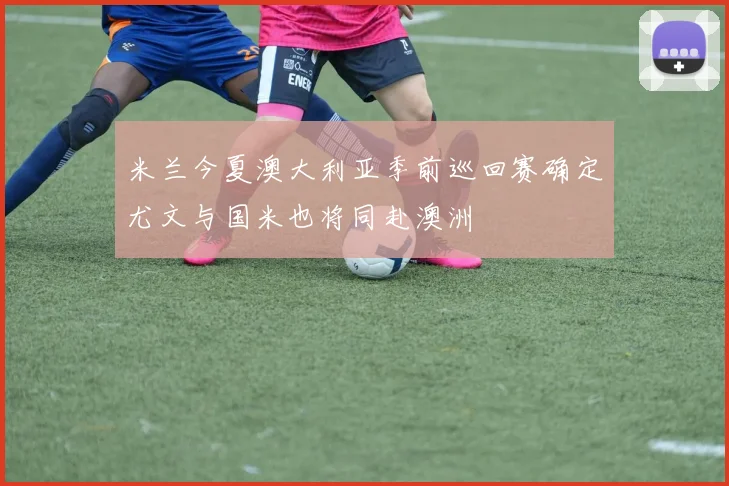 米兰今夏澳大利亚季前巡回赛确定尤文与国米也将同赴澳洲